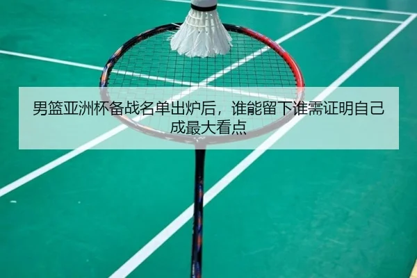 男篮亚洲杯备战名单出炉后，谁能留下谁需证明自己成最大看点（fbtiyu）